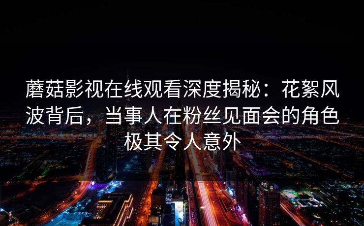 蘑菇影视在线观看深度揭秘：花絮风波背后，当事人在粉丝见面会的角色极其令人意外