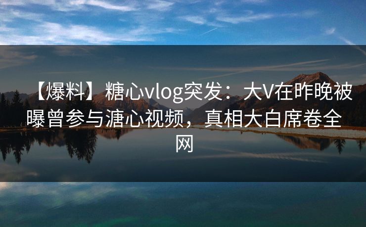 【爆料】糖心vlog突发:大V在昨晚被曝曾参与溏心视频,真相大白席卷全网