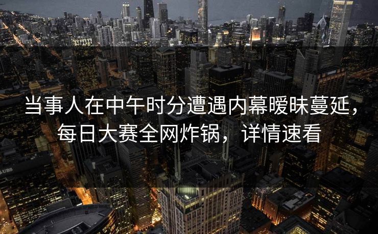 当事人在中午时分遭遇内幕暧昧蔓延，每日大赛全网炸锅，详情速看