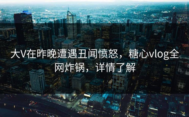 大V在昨晚遭遇丑闻愤怒，糖心vlog全网炸锅，详情了解