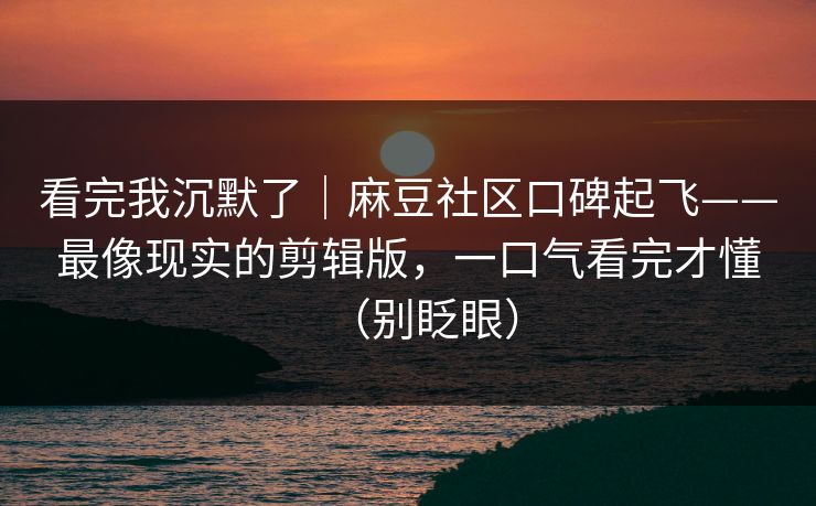 看完我沉默了|麻豆社区口碑起飞——最像现实的剪辑版,一口气看完才懂(别眨眼)
