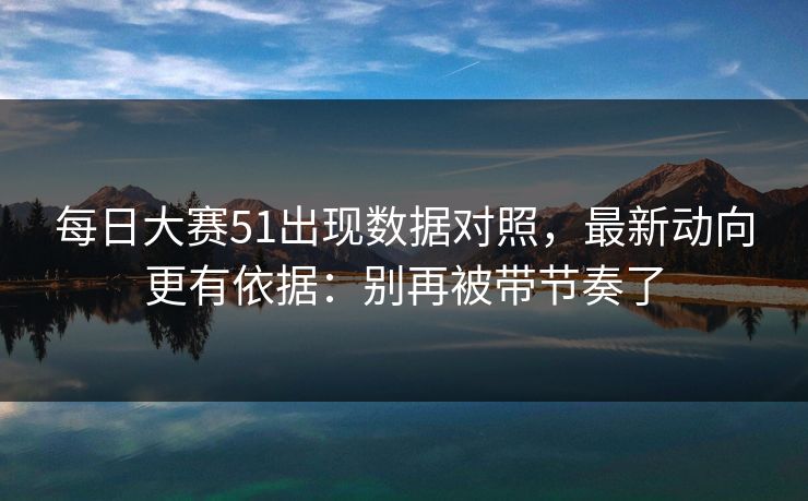 每日大赛51出现数据对照,最新动向更有依据:别再被带节奏了