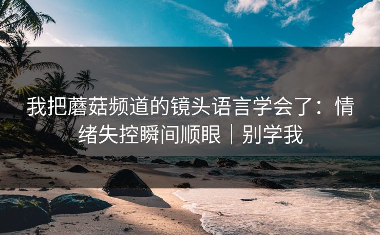 我把蘑菇频道的镜头语言学会了:情绪失控瞬间顺眼|别学我